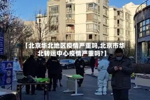 【北京华北地区疫情严重吗,北京市华北转运中心疫情严重吗?】