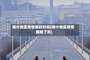 喀什地区疫情解封时间(喀什地区疫情解除了吗)