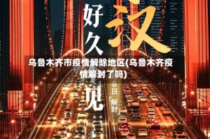 乌鲁木齐市疫情解除地区(乌鲁木齐疫情解封了吗)