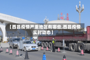 【西昌疫情严重地区有哪些,西昌疫情实时动态】