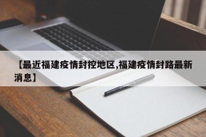 【最近福建疫情封控地区,福建疫情封路最新消息】