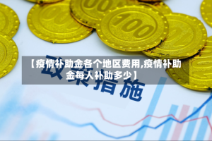 【疫情补助金各个地区费用,疫情补助金每人补助多少】