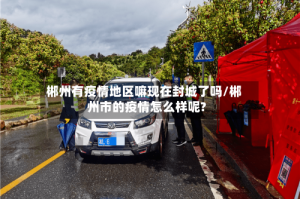 郴州有疫情地区嘛现在封城了吗/郴州市的疫情怎么样呢?