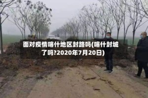 面对疫情喀什地区封路吗(喀什封城了吗?2020年7月20日)