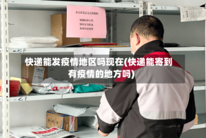 快递能发疫情地区吗现在(快递能寄到有疫情的地方吗)