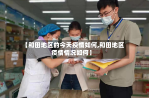【和田地区的今天疫情如何,和田地区疫情情况如何】