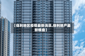 【保利地区疫情最新消息,保利地产最新楼盘】