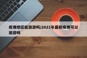 疫情地区能旅游吗/2021年最新疫情可以旅游吗