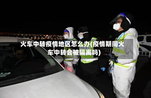 火车中转疫情地区怎么办(疫情期间火车中转会被隔离吗)-第3张图片