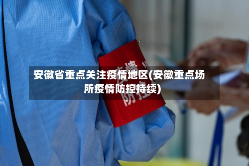 安徽省重点关注疫情地区(安徽重点场所疫情防控持续)-第1张图片