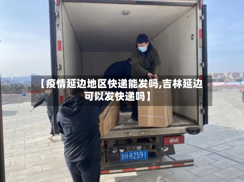 【疫情延边地区快递能发吗,吉林延边可以发快递吗】-第2张图片