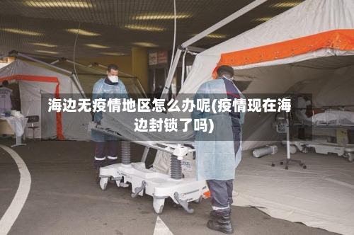 海边无疫情地区怎么办呢(疫情现在海边封锁了吗)-第1张图片
