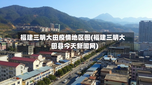 福建三明大田疫情地区图(福建三明大田县今天新闻网)-第2张图片