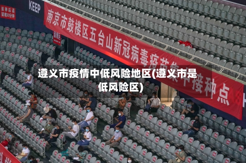 遵义市疫情中低风险地区(遵义市是低风险区)-第2张图片