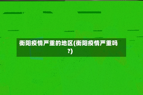 衡阳疫情严重的地区(衡阳疫情严重吗?)-第2张图片