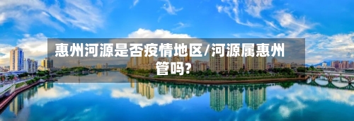 惠州河源是否疫情地区/河源属惠州管吗?-第1张图片