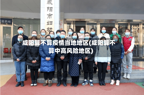 咸阳算不算疫情当地地区(咸阳算不算中高风险地区)-第3张图片