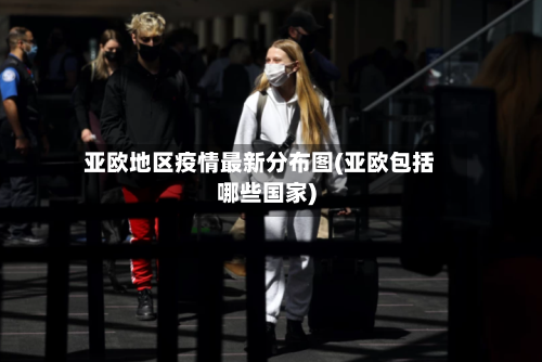 亚欧地区疫情最新分布图(亚欧包括哪些国家)-第2张图片