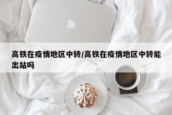 高铁在疫情地区中转/高铁在疫情地区中转能出站吗