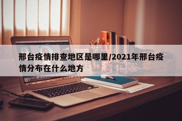 邢台疫情排查地区是哪里/2021年邢台疫情分布在什么地方