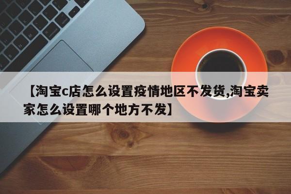 【淘宝c店怎么设置疫情地区不发货,淘宝卖家怎么设置哪个地方不发】