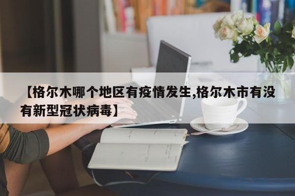 【格尔木哪个地区有疫情发生,格尔木市有没有新型冠状病毒】